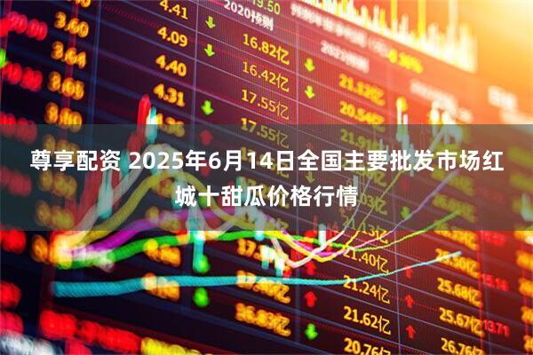 尊享配资 2025年6月14日全国主要批发市场红城十甜瓜价格行情