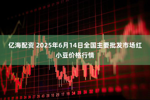 亿海配资 2025年6月14日全国主要批发市场红小豆价格行情