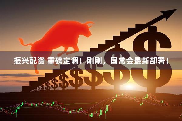 振兴配资 重磅定调！刚刚，国常会最新部署！