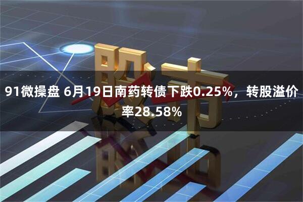 91微操盘 6月19日南药转债下跌0.25%，转股溢价率28.58%