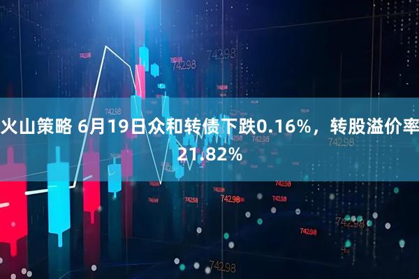 火山策略 6月19日众和转债下跌0.16%，转股溢价率21.82%