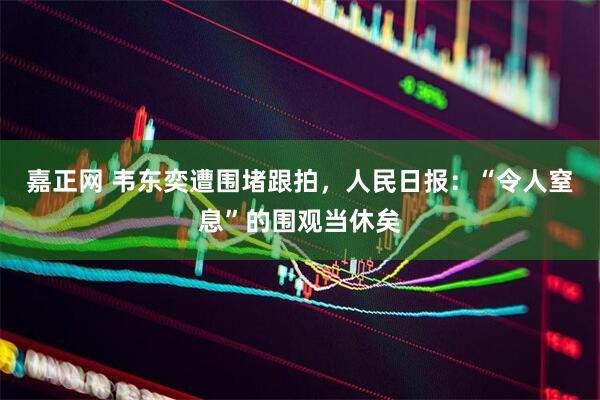嘉正网 韦东奕遭围堵跟拍，人民日报：“令人窒息”的围观当休矣