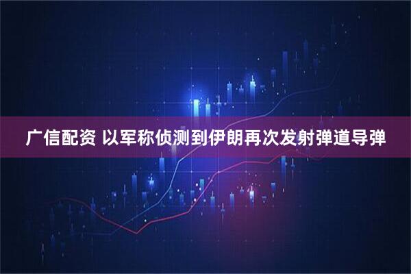 广信配资 以军称侦测到伊朗再次发射弹道导弹