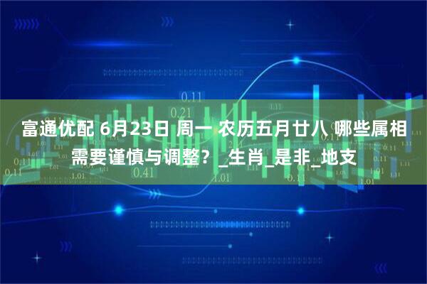 富通优配 6月23日 周一 农历五月廿八 哪些属相需要谨慎与调整？_生肖_是非_地支