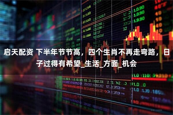 启天配资 下半年节节高，四个生肖不再走弯路，日子过得有希望_生活_方面_机会