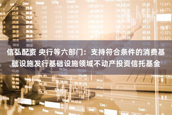 信弘配资 央行等六部门：支持符合条件的消费基础设施发行基础设施领域不动产投资信托基金