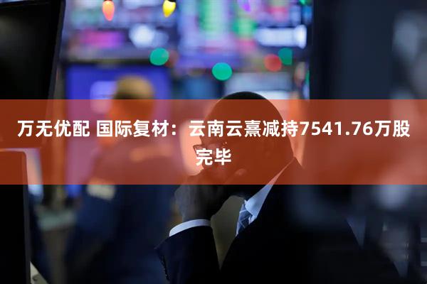 万无优配 国际复材：云南云熹减持7541.76万股完毕