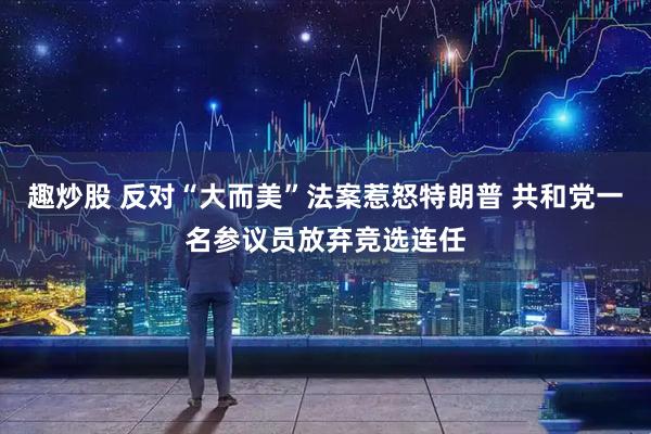 趣炒股 反对“大而美”法案惹怒特朗普 共和党一名参议员放弃竞选连任