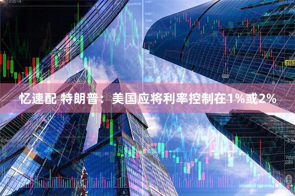 忆速配 特朗普：美国应将利率控制在1%或2%