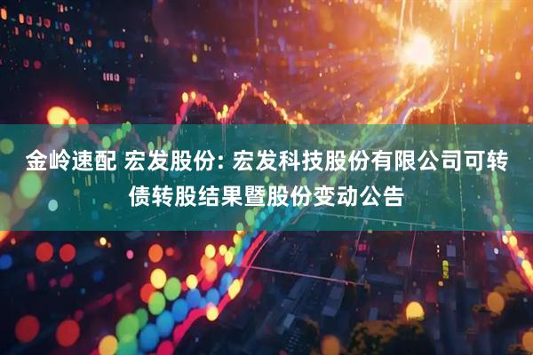 金岭速配 宏发股份: 宏发科技股份有限公司可转债转股结果暨股份变动公告