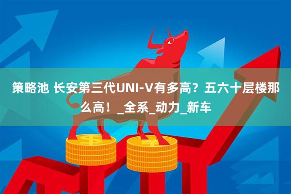 策略池 长安第三代UNI-V有多高？五六十层楼那么高！_全系_动力_新车