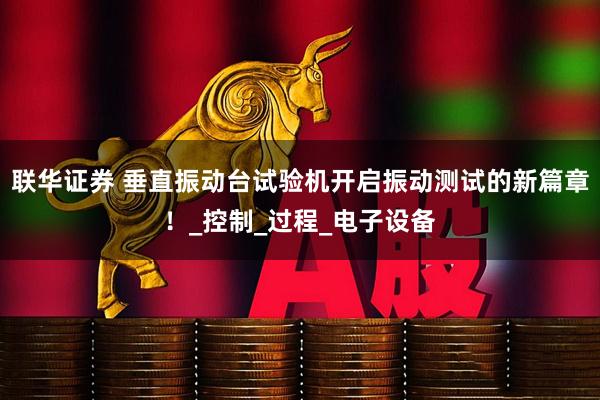 联华证券 垂直振动台试验机开启振动测试的新篇章！_控制_过程_电子设备