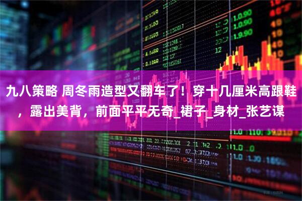 九八策略 周冬雨造型又翻车了！穿十几厘米高跟鞋，露出美背，前面平平无奇_裙子_身材_张艺谋