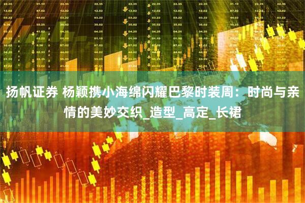 扬帆证券 杨颖携小海绵闪耀巴黎时装周：时尚与亲情的美妙交织_造型_高定_长裙