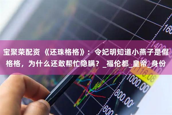 宝聚荣配资 《还珠格格》：令妃明知道小燕子是假格格，为什么还敢帮忙隐瞒？_福伦都_皇帝_身份