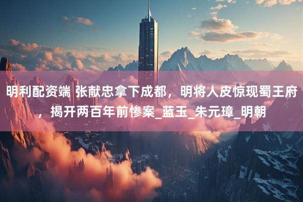 明利配资端 张献忠拿下成都，明将人皮惊现蜀王府，揭开两百年前惨案_蓝玉_朱元璋_明朝