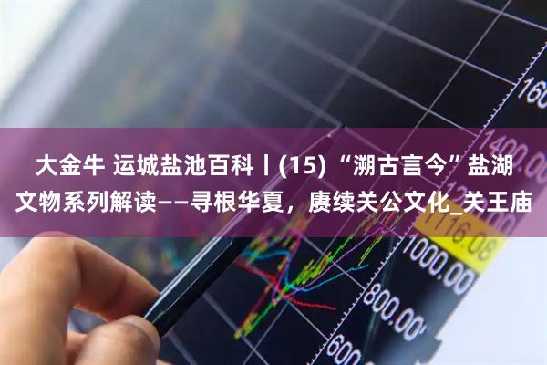 大金牛 运城盐池百科丨(15) “溯古言今”盐湖文物系列解读——寻根华夏，赓续关公文化_关王庙