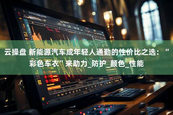 云操盘 新能源汽车成年轻人通勤的性价比之选：“彩色车衣”来助力_防护_颜色_性能