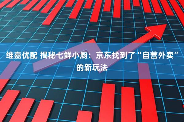维嘉优配 揭秘七鲜小厨：京东找到了“自营外卖”的新玩法