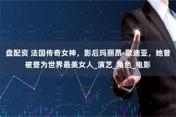 盘配资 法国传奇女神，影后玛丽昂·歌迪亚，她曾被誉为世界最美女人_演艺_角色_电影