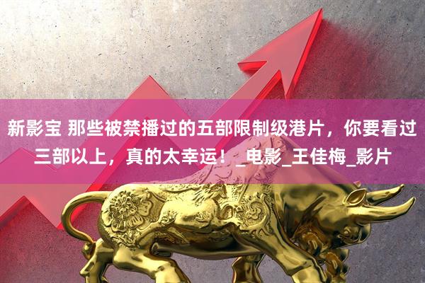 新影宝 那些被禁播过的五部限制级港片，你要看过三部以上，真的太幸运！_电影_王佳梅_影片