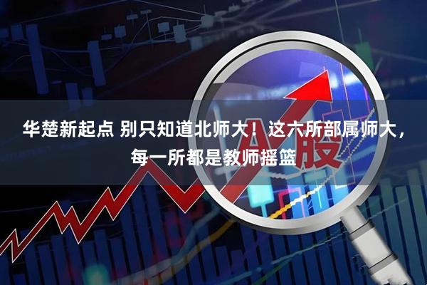 华楚新起点 别只知道北师大！这六所部属师大，每一所都是教师摇篮