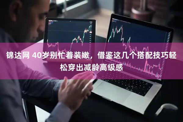 锦达网 40岁别忙着装嫩，借鉴这几个搭配技巧轻松穿出减龄高级感