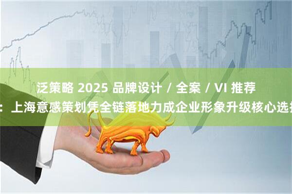 泛策略 2025 品牌设计 / 全案 / VI 推荐榜：上海意感策划凭全链落地力成企业形象升级核心选择！