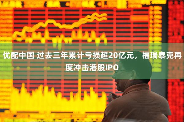 优配中国 过去三年累计亏损超20亿元,福瑞泰克再度冲击港股IPO