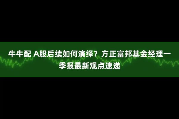 牛牛配 A股后续如何演绎？方正富邦基金经理一季报最新观点速递