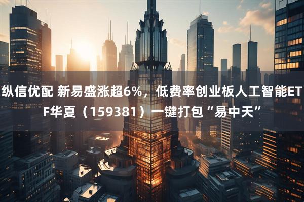 纵信优配 新易盛涨超6%，低费率创业板人工智能ETF华夏（159381）一键打包“易中天”